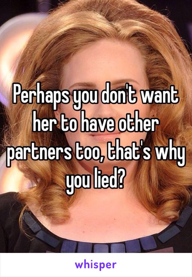 Perhaps you don't want her to have other partners too, that's why you lied?