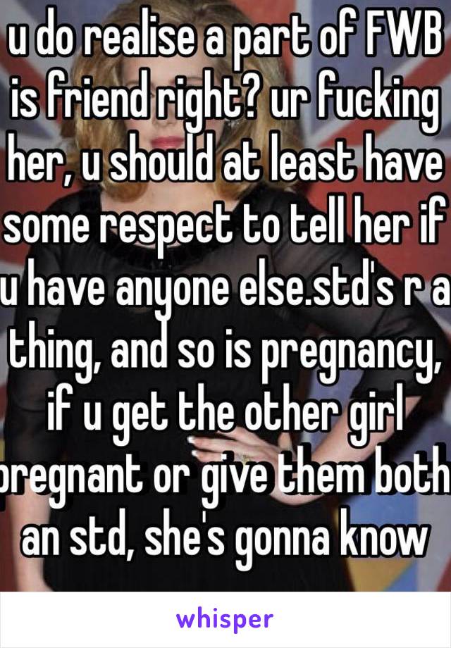 u do realise a part of FWB is friend right? ur fucking her, u should at least have some respect to tell her if u have anyone else.std's r a thing, and so is pregnancy, if u get the other girl pregnant or give them both an std, she's gonna know