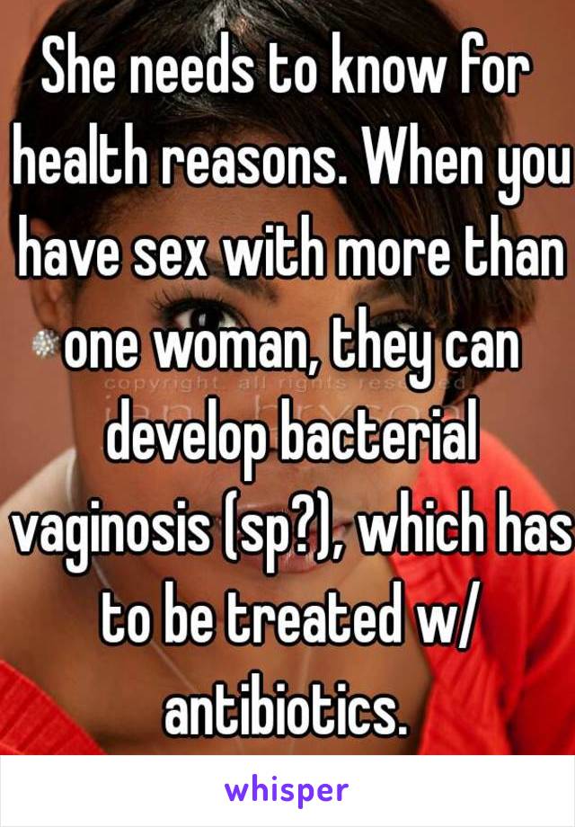 She needs to know for health reasons. When you have sex with more than one woman, they can develop bacterial vaginosis (sp?), which has to be treated w/ antibiotics. 