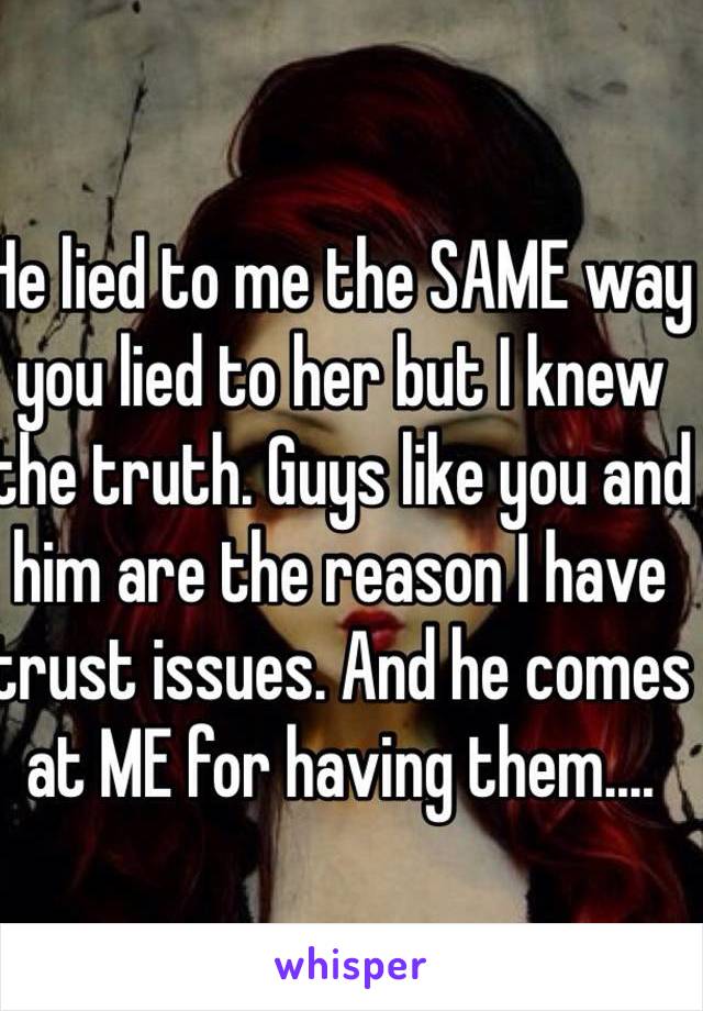 He lied to me the SAME way you lied to her but I knew the truth. Guys like you and him are the reason I have trust issues. And he comes at ME for having them....