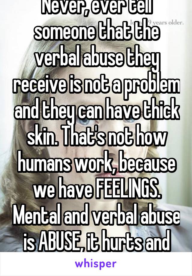 Never, ever tell someone that the verbal abuse they receive is not a problem and they can have thick skin. That's not how humans work, because we have FEELINGS. Mental and verbal abuse is ABUSE, it hurts and tears people apart.