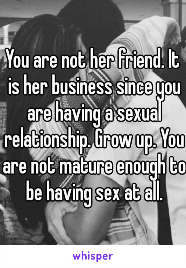 You are not her friend. It is her business since you are having a sexual relationship. Grow up. You are not mature enough to be having sex at all.