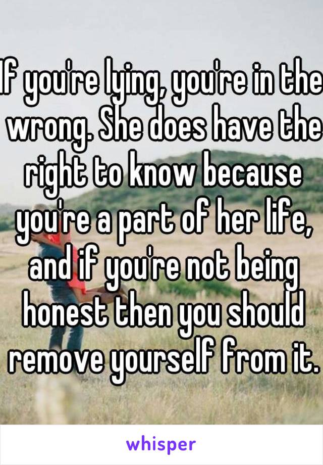 If you're lying, you're in the wrong. She does have the right to know because you're a part of her life, and if you're not being honest then you should remove yourself from it.