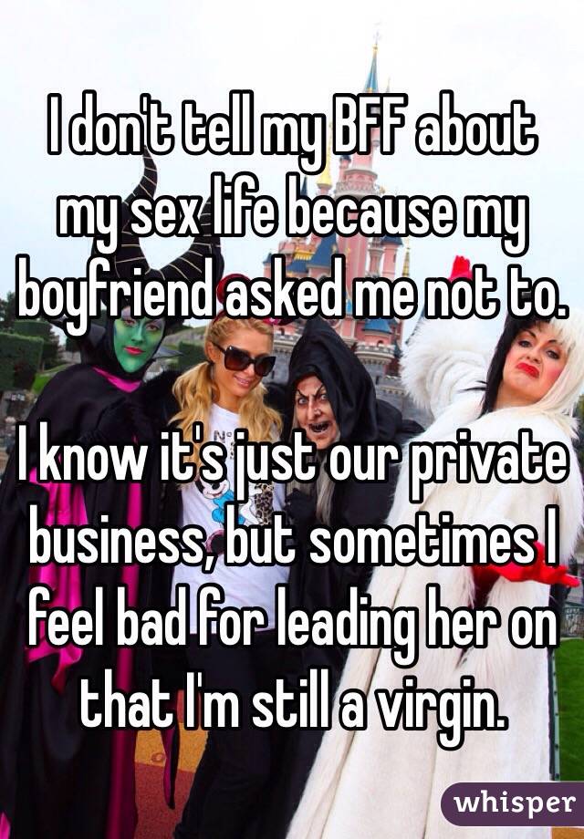 I don't tell my BFF about my sex life because my boyfriend asked me not to. 

I know it's just our private business, but sometimes I feel bad for leading her on that I'm still a virgin.