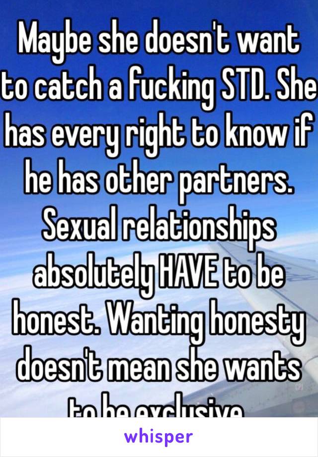  Maybe she doesn't want to catch a fucking STD. She has every right to know if he has other partners. Sexual relationships absolutely HAVE to be honest. Wanting honesty doesn't mean she wants to be exclusive. 