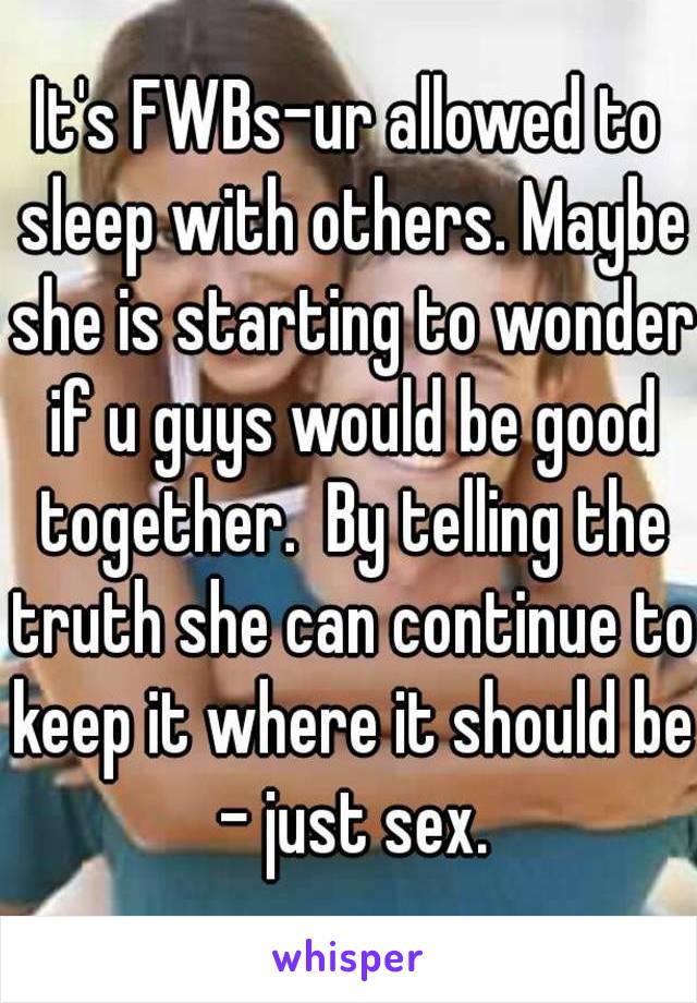 It's FWBs-ur allowed to sleep with others. Maybe she is starting to wonder if u guys would be good together.  By telling the truth she can continue to keep it where it should be - just sex.