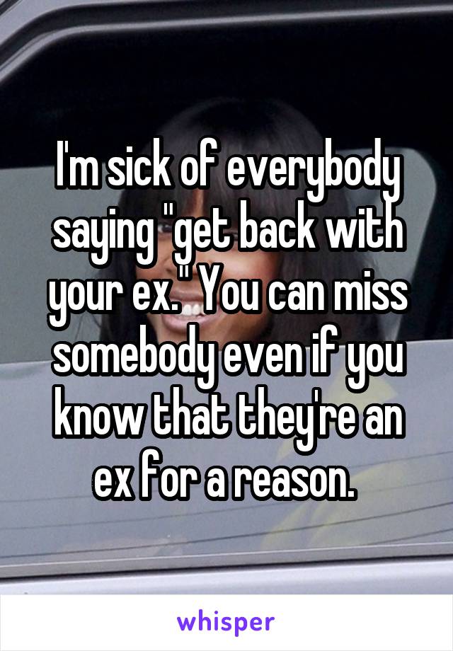 I'm sick of everybody saying "get back with your ex." You can miss somebody even if you know that they're an ex for a reason. 
