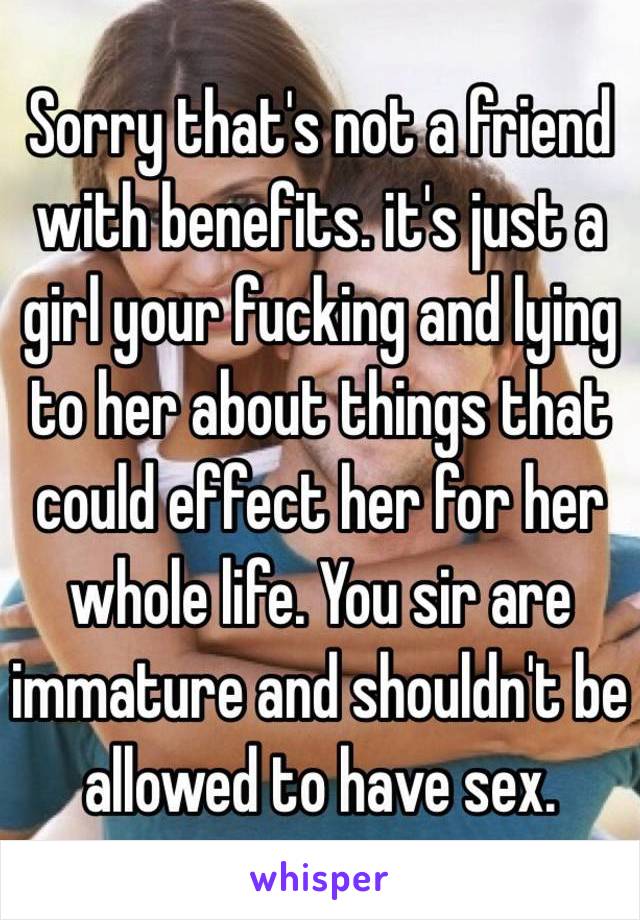 Sorry that's not a friend with benefits. it's just a girl your fucking and lying to her about things that could effect her for her whole life. You sir are immature and shouldn't be allowed to have sex.