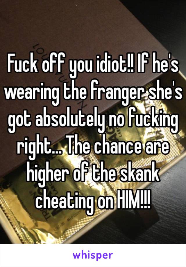 Fuck off you idiot!! If he's wearing the franger she's got absolutely no fucking right... The chance are higher of the skank cheating on HIM!!!