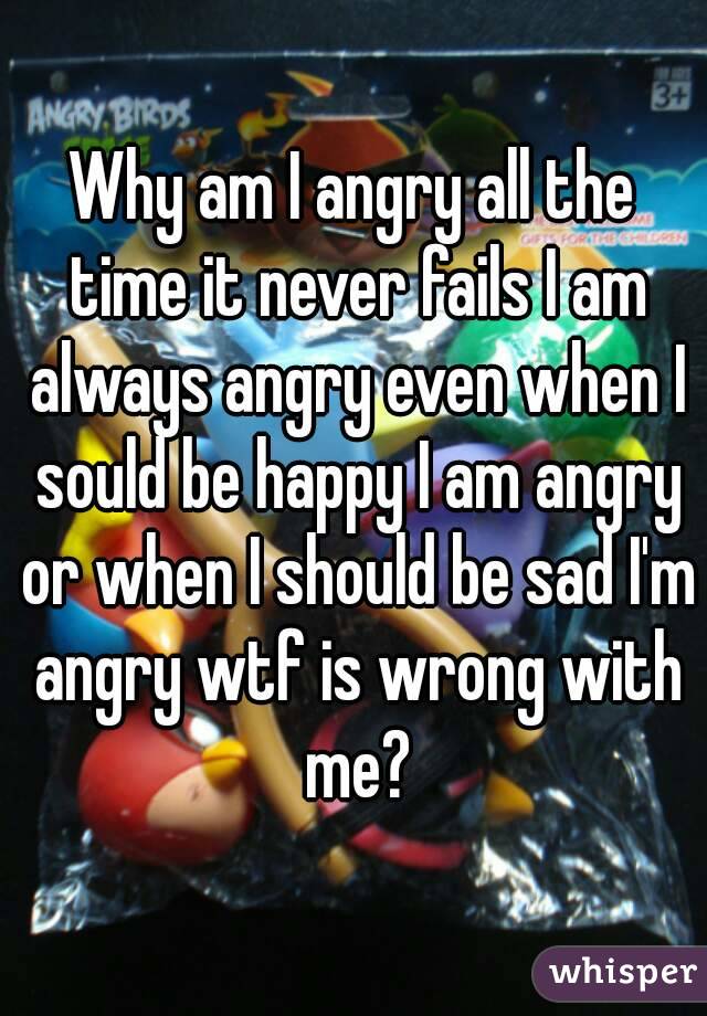 Why am I angry all the time it never fails I am always angry even when I sould be happy I am angry or when I should be sad I'm angry wtf is wrong with me?