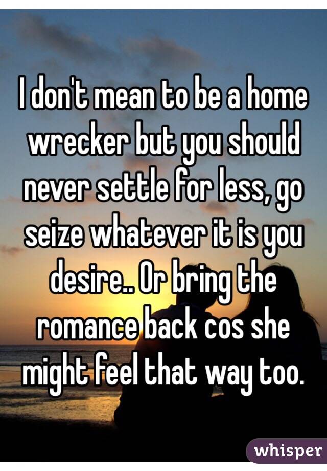 I don't mean to be a home wrecker but you should never settle for less, go seize whatever it is you desire.. Or bring the romance back cos she might feel that way too.
