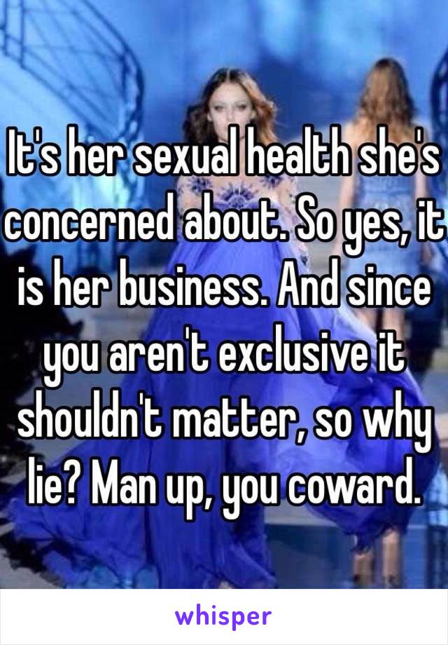 It's her sexual health she's concerned about. So yes, it is her business. And since you aren't exclusive it shouldn't matter, so why lie? Man up, you coward.