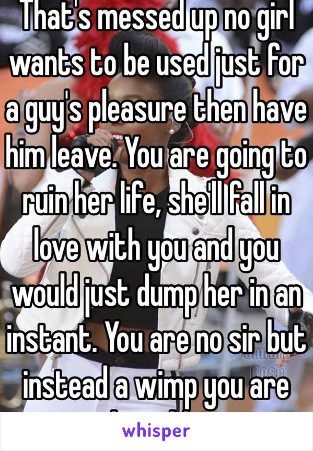 That's messed up no girl wants to be used just for a guy's pleasure then have him leave. You are going to ruin her life, she'll fall in love with you and you would just dump her in an instant. You are no sir but instead a wimp you are horrible 