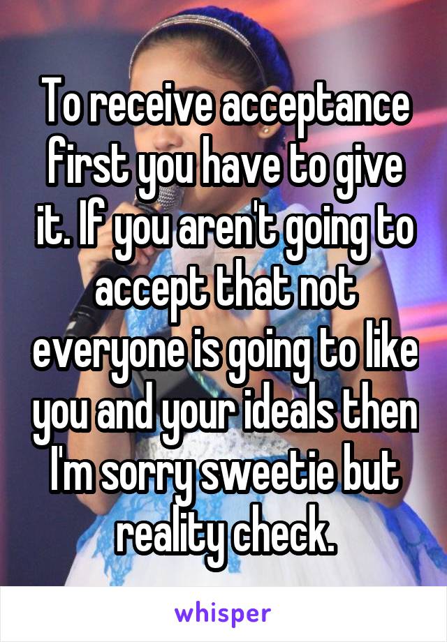 To receive acceptance first you have to give it. If you aren't going to accept that not everyone is going to like you and your ideals then I'm sorry sweetie but reality check.