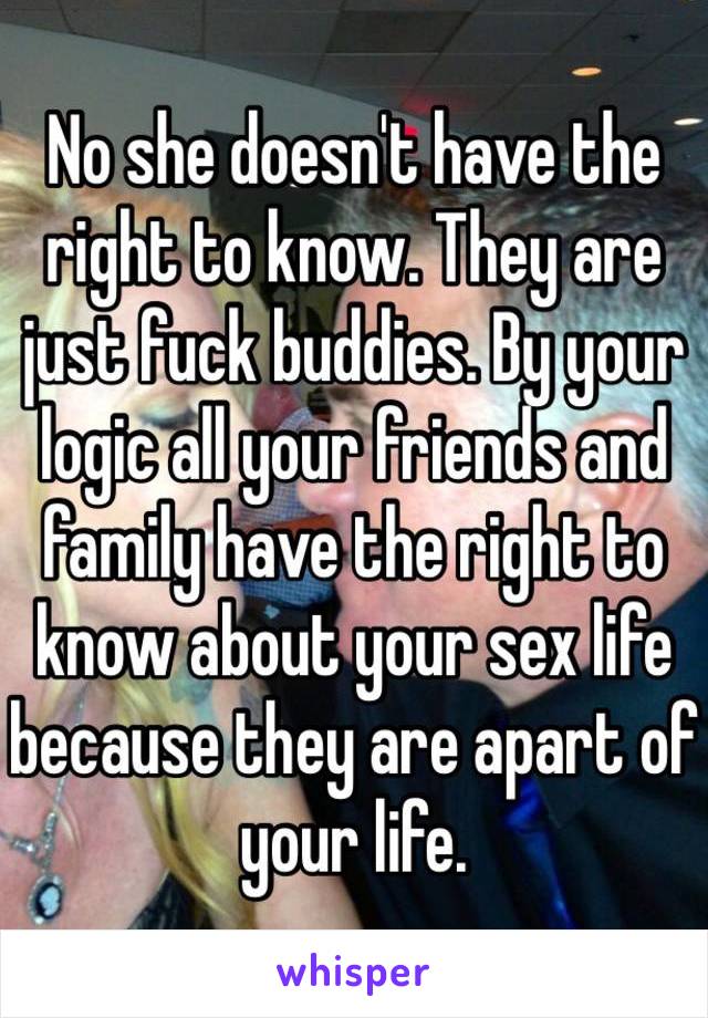 No she doesn't have the right to know. They are just fuck buddies. By your logic all your friends and family have the right to know about your sex life because they are apart of your life.