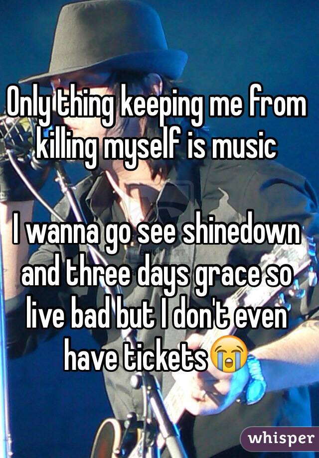 Only thing keeping me from killing myself is music

I wanna go see shinedown and three days grace so live bad but I don't even have tickets😭