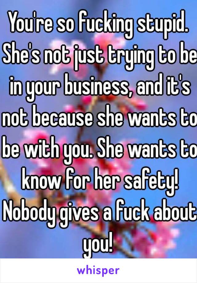 You're so fucking stupid. She's not just trying to be in your business, and it's not because she wants to be with you. She wants to know for her safety! Nobody gives a fuck about you! 