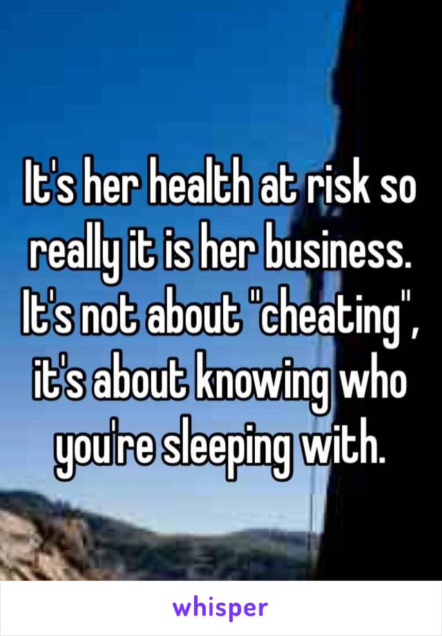 It's her health at risk so really it is her business. It's not about "cheating", it's about knowing who you're sleeping with.