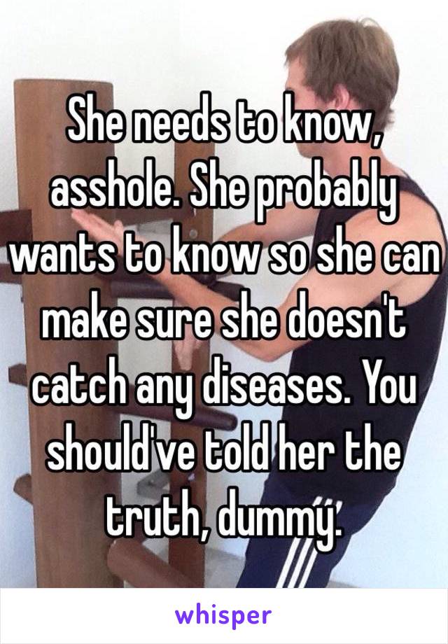 She needs to know, asshole. She probably wants to know so she can make sure she doesn't catch any diseases. You should've told her the truth, dummy. 