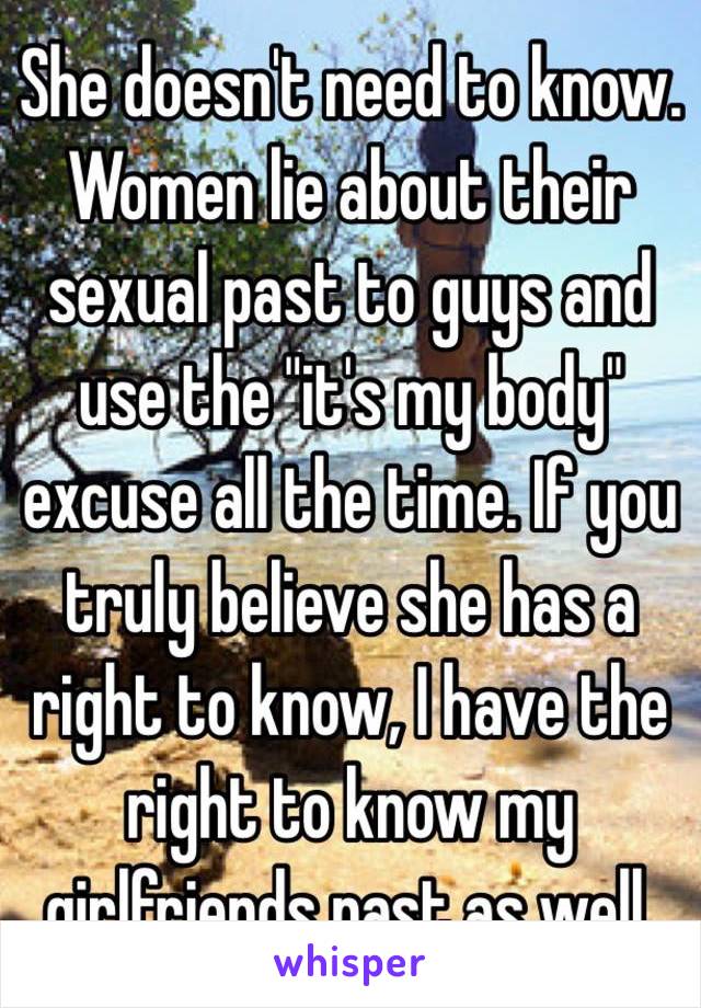 She doesn't need to know. Women lie about their sexual past to guys and use the "it's my body" excuse all the time. If you truly believe she has a right to know, I have the right to know my girlfriends past as well. 