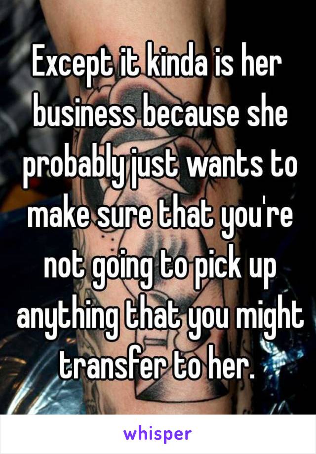 Except it kinda is her business because she probably just wants to make sure that you're not going to pick up anything that you might transfer to her. 