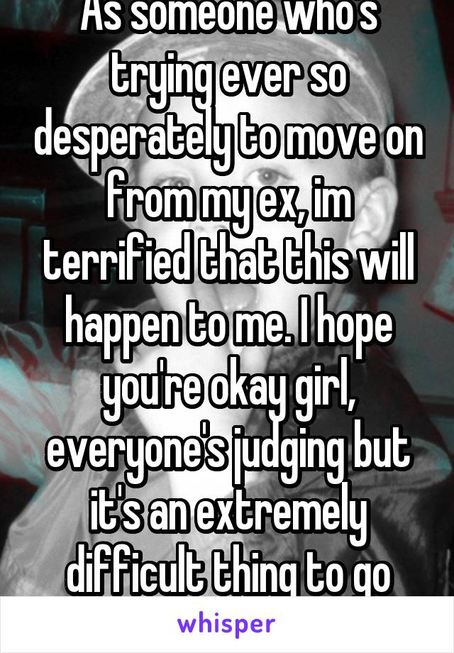 As someone who's trying ever so desperately to move on from my ex, im terrified that this will happen to me. I hope you're okay girl, everyone's judging but it's an extremely difficult thing to go through.