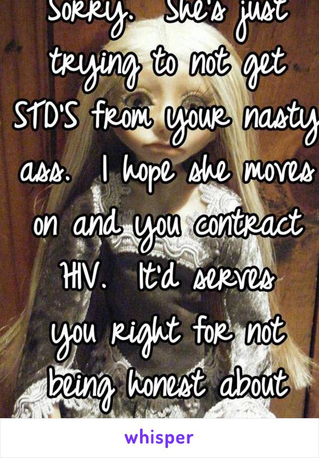 It is her business.  Sorry.  She's just trying to not get STD'S from your nasty ass.  I hope she moves on and you contract HIV.  It'd serves
 you right for not being honest about something crucial