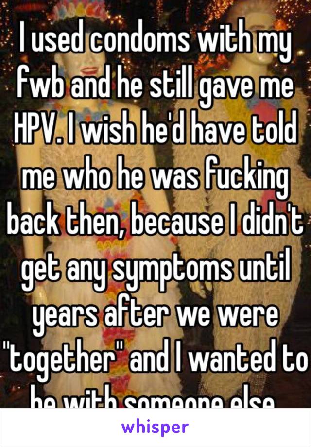 I used condoms with my fwb and he still gave me HPV. I wish he'd have told me who he was fucking back then, because I didn't get any symptoms until years after we were "together" and I wanted to be with someone else.