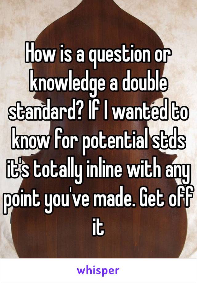 How is a question or knowledge a double standard? If I wanted to know for potential stds it's totally inline with any point you've made. Get off it 