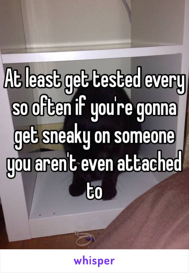 At least get tested every so often if you're gonna get sneaky on someone you aren't even attached to