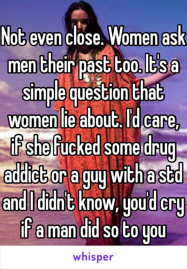 Not even close. Women ask men their past too. It's a simple question that women lie about. I'd care, if she fucked some drug addict or a guy with a std and I didn't know, you'd cry if a man did so to you 