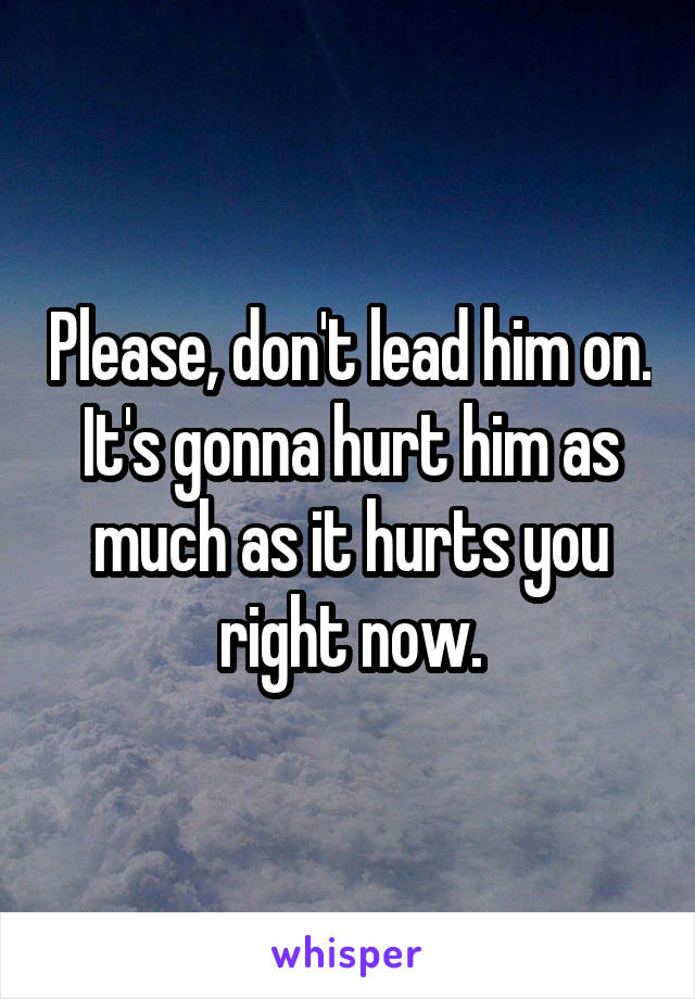 Please, don't lead him on. It's gonna hurt him as much as it hurts you right now.