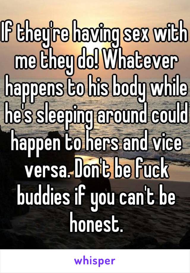 If they're having sex with me they do! Whatever happens to his body while he's sleeping around could happen to hers and vice versa. Don't be fuck buddies if you can't be honest.