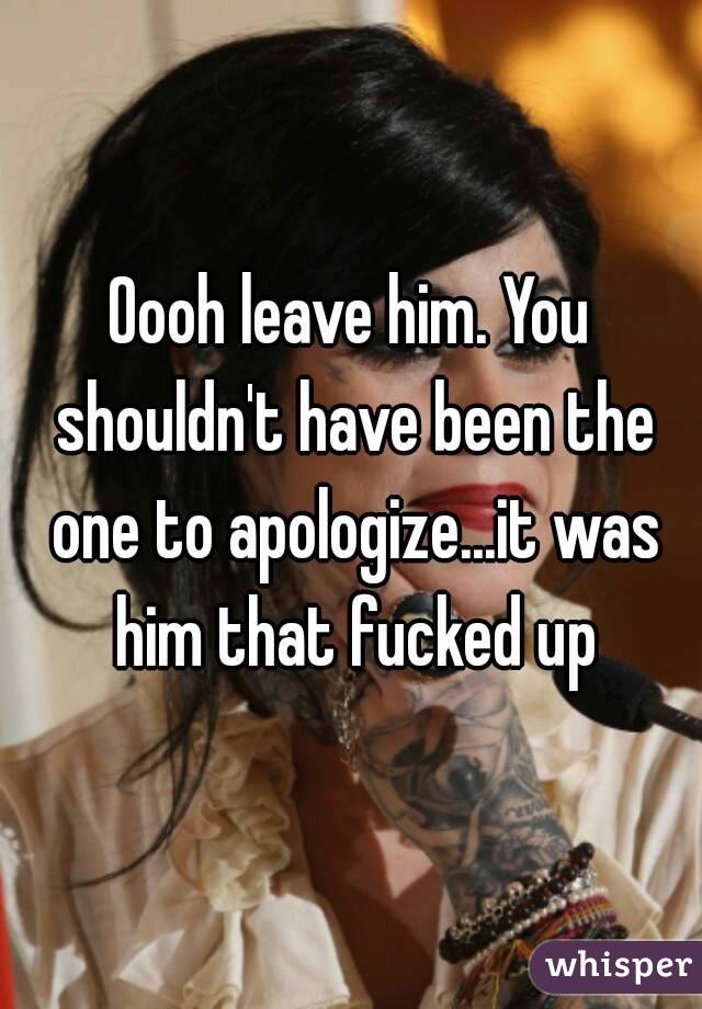 Oooh leave him. You shouldn't have been the one to apologize...it was him that fucked up