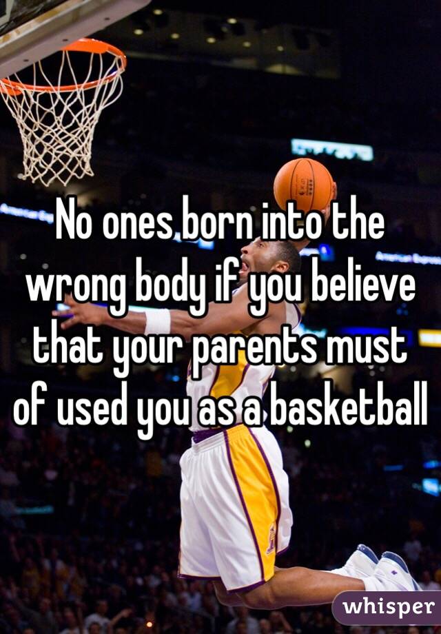 No ones born into the wrong body if you believe that your parents must of used you as a basketball