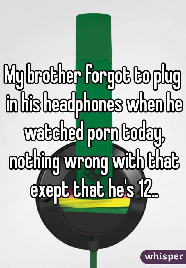 My brother forgot to plug in his headphones when he watched porn today, nothing wrong with that exept that he's 12..