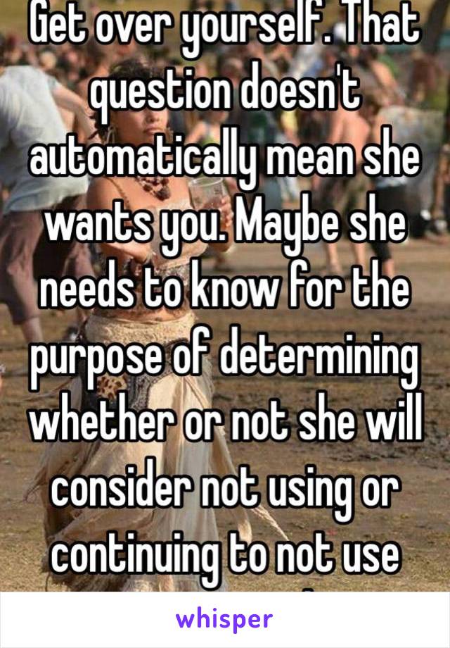 Get over yourself. That question doesn't automatically mean she wants you. Maybe she needs to know for the purpose of determining whether or not she will consider not using or continuing to not use protection with you.