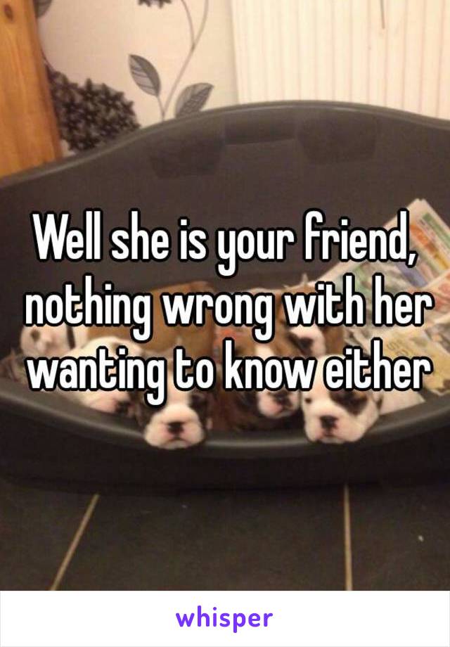 Well she is your friend, nothing wrong with her wanting to know either