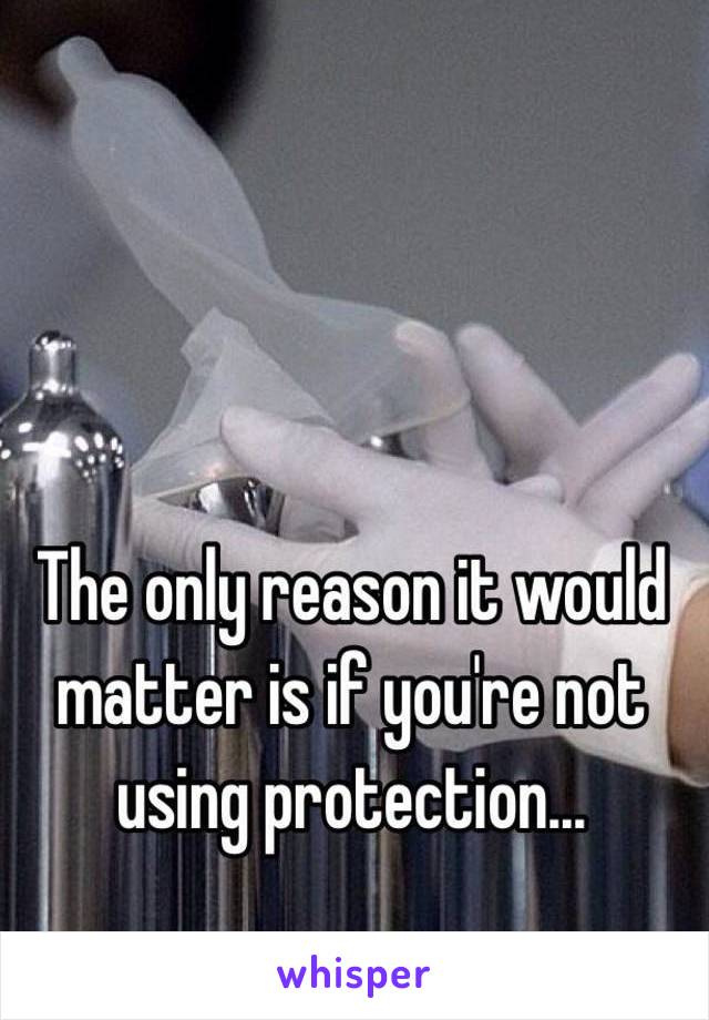 The only reason it would matter is if you're not using protection...