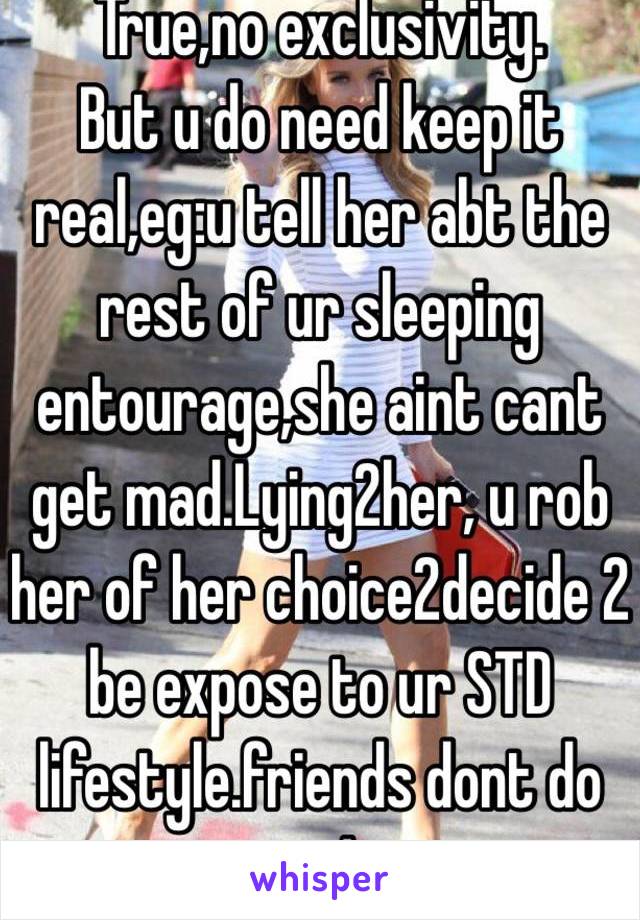 True,no exclusivity.
But u do need keep it real,eg:u tell her abt the rest of ur sleeping entourage,she aint cant get mad.Lying2her, u rob her of her choice2decide 2 be expose to ur STD lifestyle.friends dont do ta!