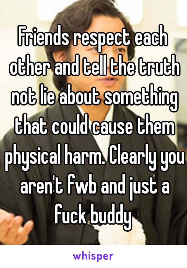 Friends respect each other and tell the truth not lie about something that could cause them physical harm. Clearly you aren't fwb and just a fuck buddy 