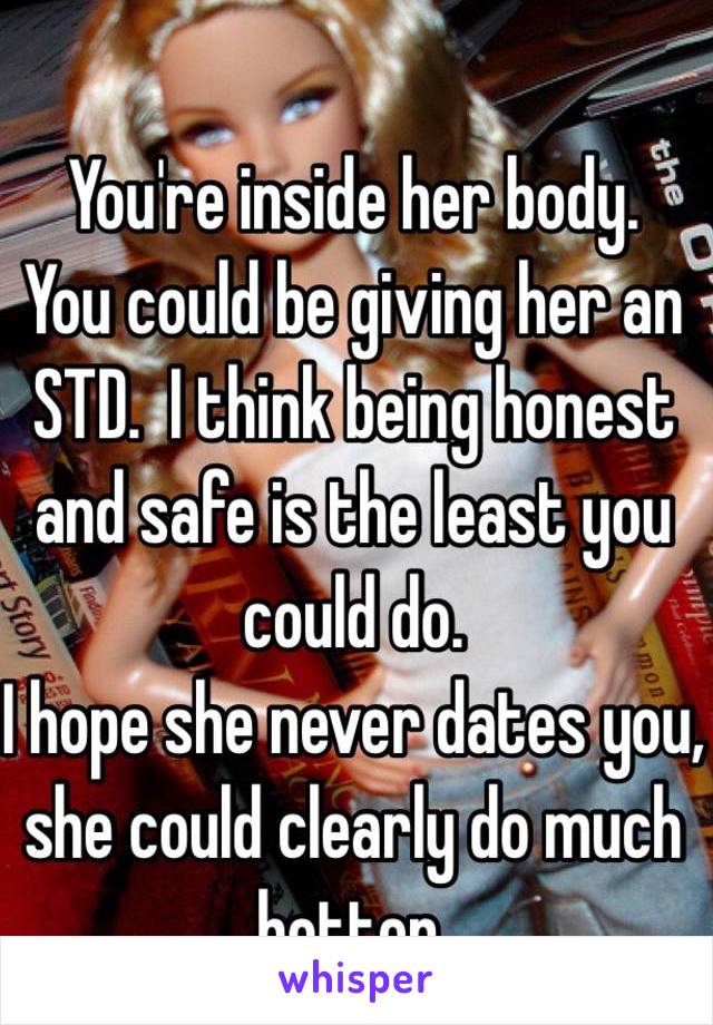 You're inside her body.
You could be giving her an STD.  I think being honest and safe is the least you could do.
I hope she never dates you, she could clearly do much better.