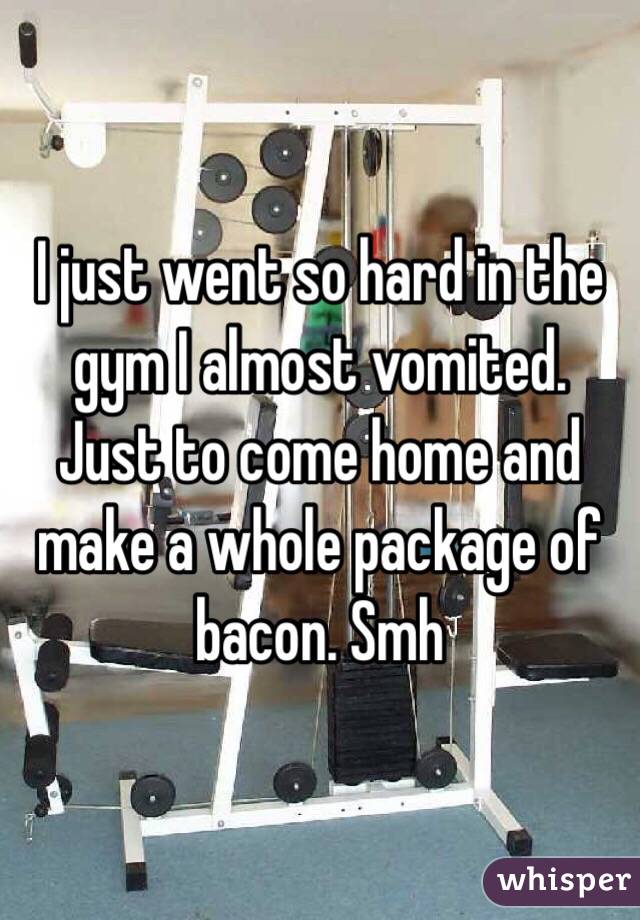 I just went so hard in the gym I almost vomited. Just to come home and make a whole package of bacon. Smh