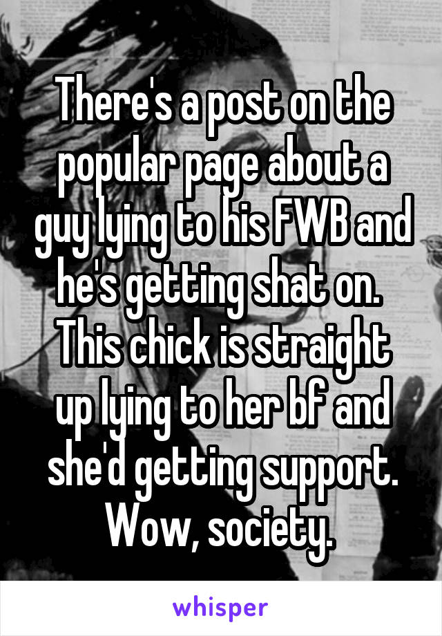 There's a post on the popular page about a guy lying to his FWB and he's getting shat on. 
This chick is straight up lying to her bf and she'd getting support. Wow, society. 