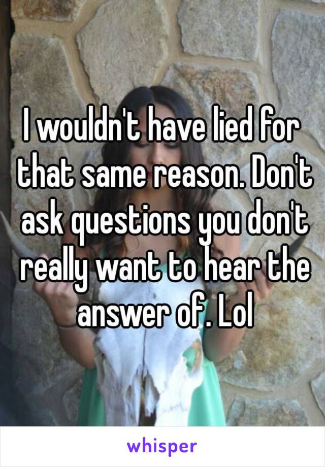 I wouldn't have lied for that same reason. Don't ask questions you don't really want to hear the answer of. Lol