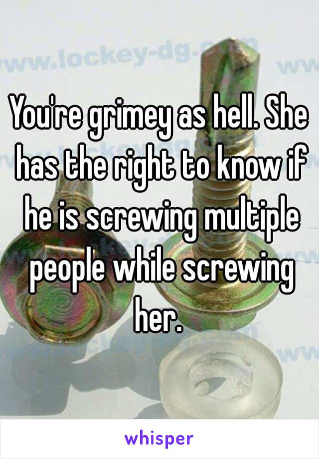 You're grimey as hell. She has the right to know if he is screwing multiple people while screwing her. 