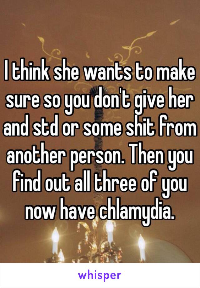 I think she wants to make sure so you don't give her and std or some shit from another person. Then you find out all three of you now have chlamydia.