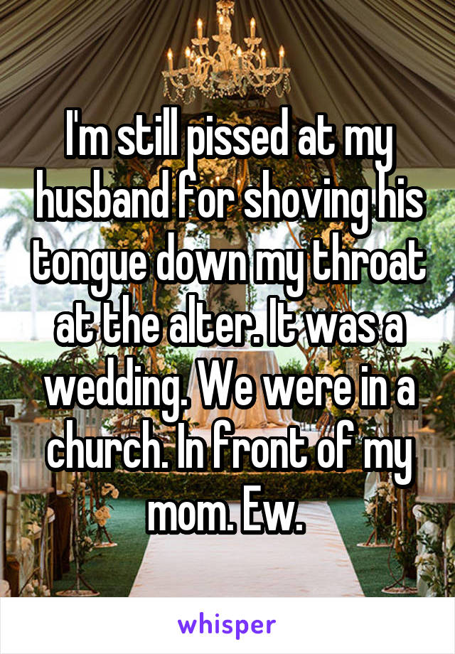 I'm still pissed at my husband for shoving his tongue down my throat at the alter. It was a wedding. We were in a church. In front of my mom. Ew. 