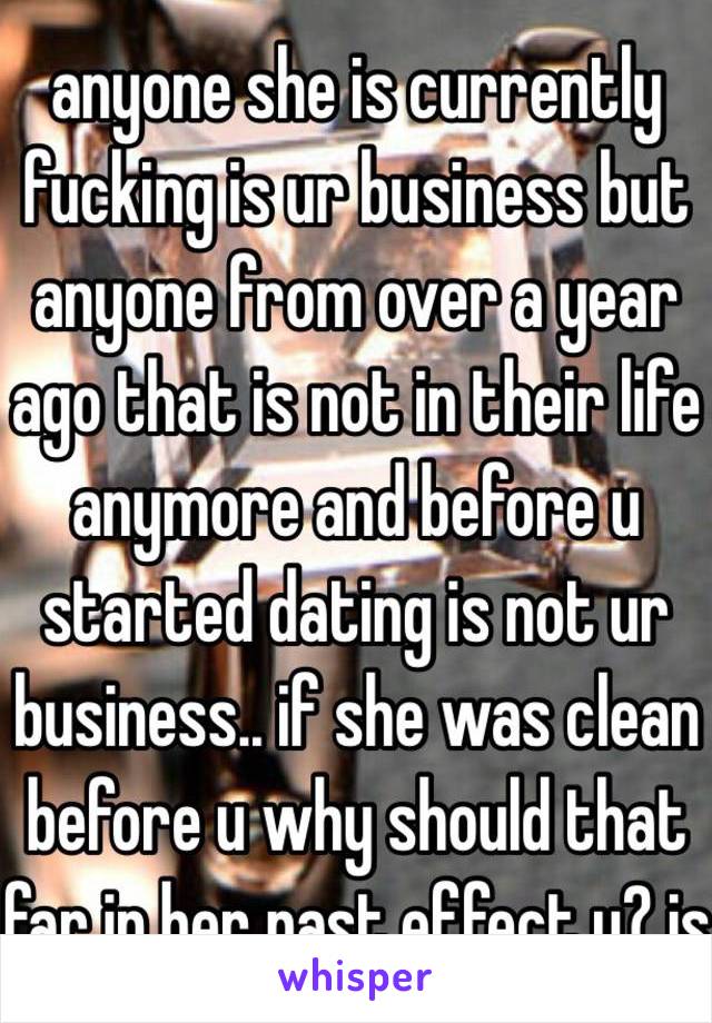 anyone she is currently fucking is ur business but anyone from over a year ago that is not in their life anymore and before u started dating is not ur business.. if she was clean before u why should that far in her past effect u? js