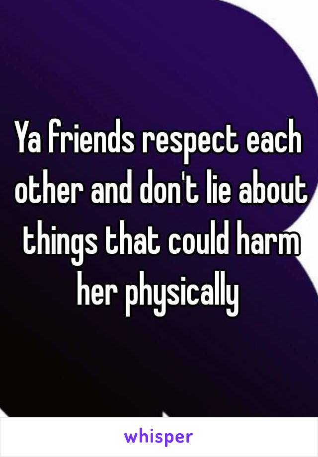 Ya friends respect each other and don't lie about things that could harm her physically 